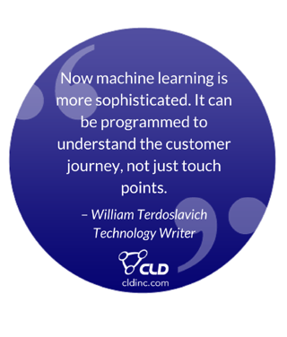 “Now machine learning is more sophisticated. It can be programmed to understand the customer journey, not just touch points.” – William Terdoslavich, Technology Writer “Now machine learning is more sophisticated. It can be programmed to understand the customer journey, not just touch points.” – William Terdoslavich, Technology Writer